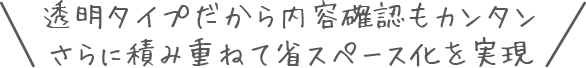 透明タイプだから内容確認もカンタンさらに積み重ねて省スペース化を実現